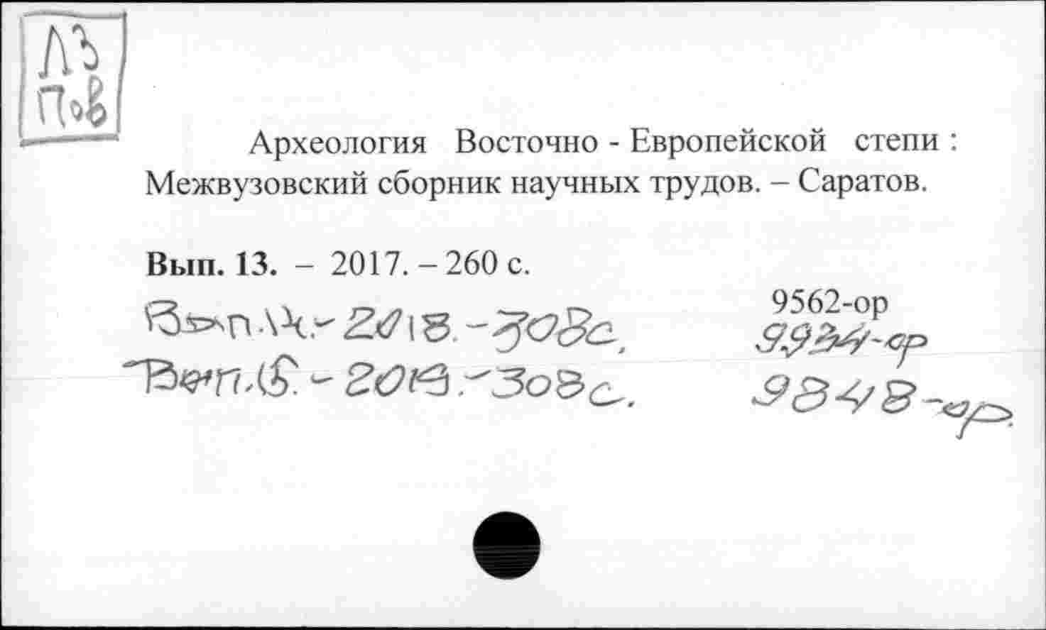 ﻿Археология Восточно - Европейской степи Межвузовский сборник научных трудов. - Саратов.
Вып. 13. - 2017.-260 с.
ЛЧ,- £<71 g
9562-ор